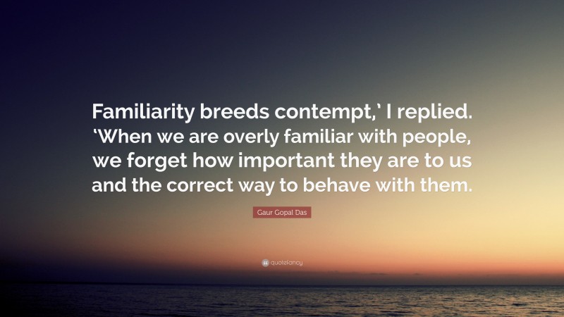 Gaur Gopal Das Quote: “Familiarity breeds contempt,’ I replied. ‘When we are overly familiar with people, we forget how important they are to us and the correct way to behave with them.”