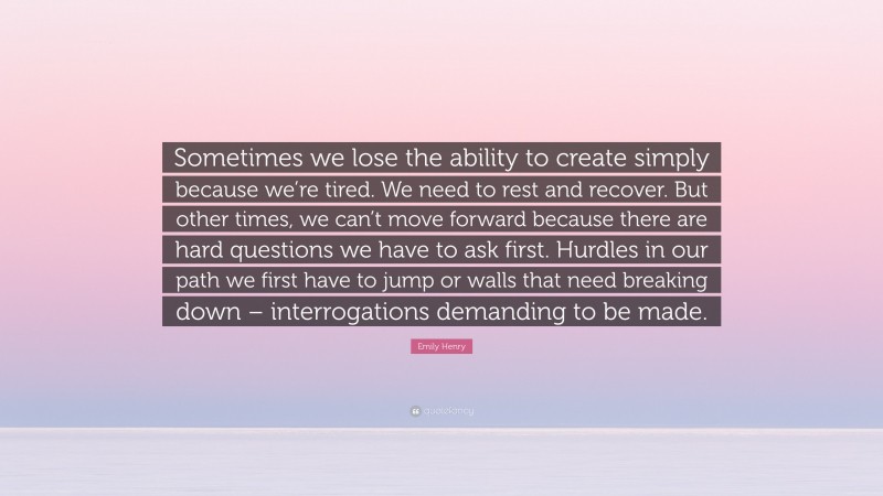 Emily Henry Quote: “Sometimes we lose the ability to create simply because we’re tired. We need to rest and recover. But other times, we can’t move forward because there are hard questions we have to ask first. Hurdles in our path we first have to jump or walls that need breaking down – interrogations demanding to be made.”