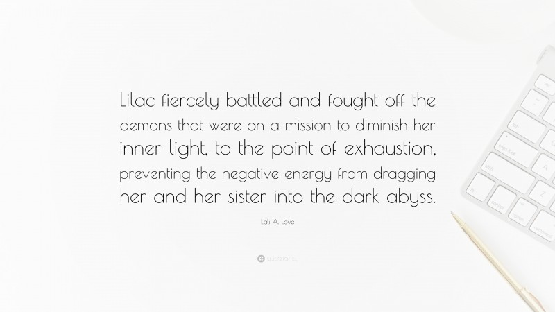 Lali A. Love Quote: “Lilac fiercely battled and fought off the demons that were on a mission to diminish her inner light, to the point of exhaustion, preventing the negative energy from dragging her and her sister into the dark abyss.”