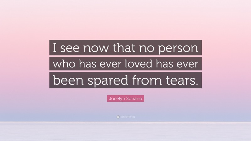 Jocelyn Soriano Quote: “I see now that no person who has ever loved has ever been spared from tears.”