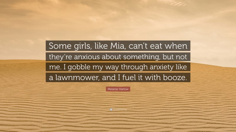 Melanie Harlow Quote: “Some girls, like Mia, can’t eat when they’re anxious about something, but not me. I gobble my way through anxiety like a lawnmower, and I fuel it with booze.”