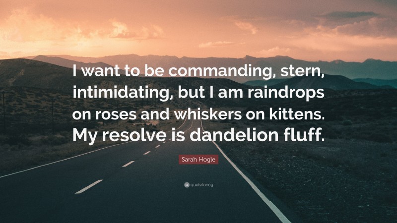 Sarah Hogle Quote: “I want to be commanding, stern, intimidating, but I am raindrops on roses and whiskers on kittens. My resolve is dandelion fluff.”
