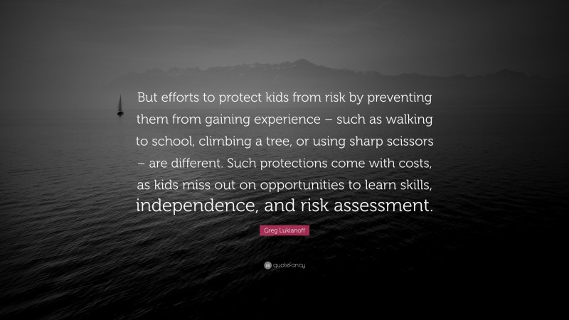 Greg Lukianoff Quote: “But efforts to protect kids from risk by preventing them from gaining experience – such as walking to school, climbing a tree, or using sharp scissors – are different. Such protections come with costs, as kids miss out on opportunities to learn skills, independence, and risk assessment.”