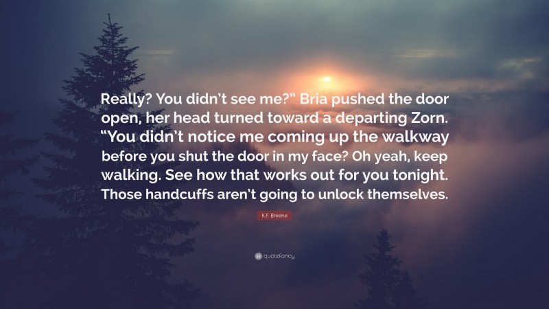 K.F. Breene Quote: “Really? You didn’t see me?” Bria pushed the door open, her head turned toward a departing Zorn. “You didn’t notice me coming up the walkway before you shut the door in my face? Oh yeah, keep walking. See how that works out for you tonight. Those handcuffs aren’t going to unlock themselves.”