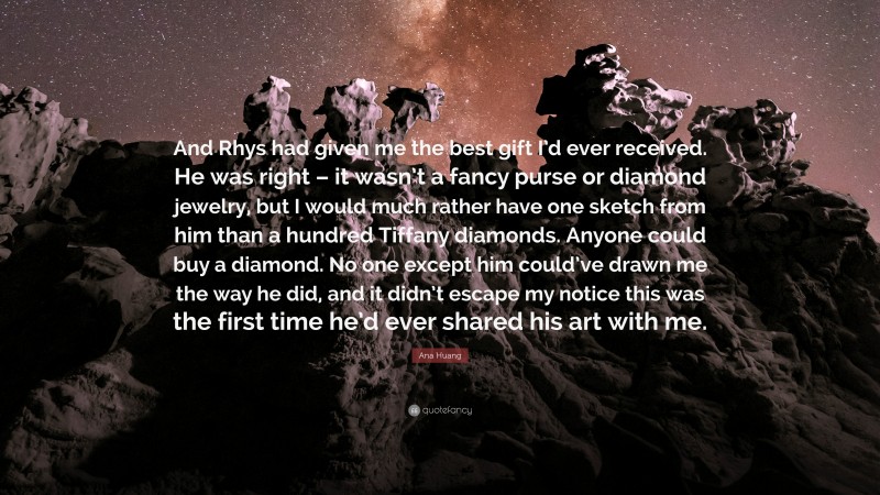 Ana Huang Quote: “And Rhys had given me the best gift I’d ever received. He was right – it wasn’t a fancy purse or diamond jewelry, but I would much rather have one sketch from him than a hundred Tiffany diamonds. Anyone could buy a diamond. No one except him could’ve drawn me the way he did, and it didn’t escape my notice this was the first time he’d ever shared his art with me.”