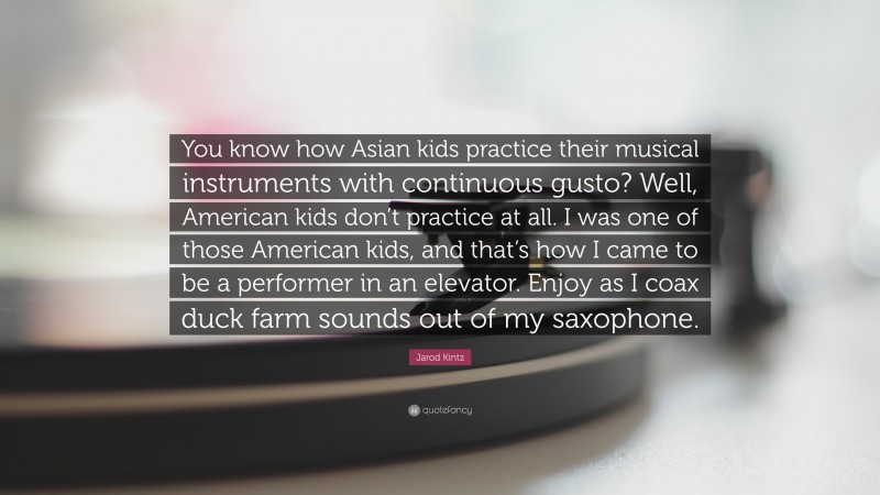 Jarod Kintz Quote: “You know how Asian kids practice their musical instruments with continuous gusto? Well, American kids don’t practice at all. I was one of those American kids, and that’s how I came to be a performer in an elevator. Enjoy as I coax duck farm sounds out of my saxophone.”