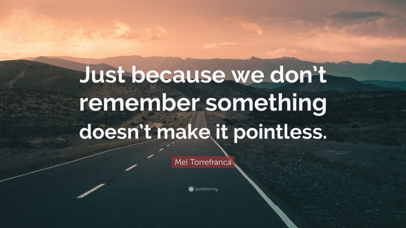 Mel Torrefranca Quote: “Just because we don’t remember something doesn’t make it pointless.”