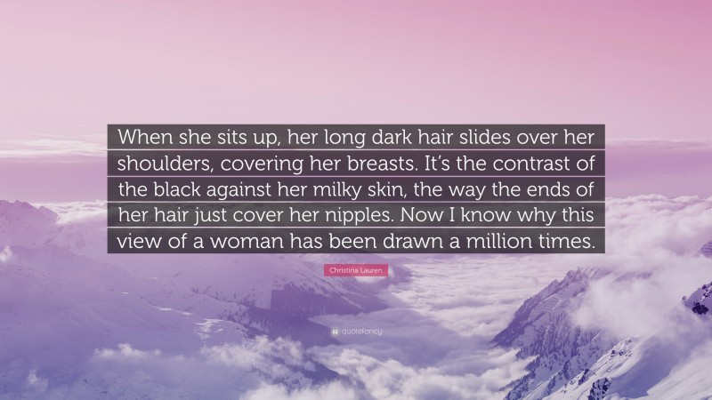 Christina Lauren Quote: “When she sits up, her long dark hair slides over her shoulders, covering her breasts. It’s the contrast of the black against her milky skin, the way the ends of her hair just cover her nipples. Now I know why this view of a woman has been drawn a million times.”