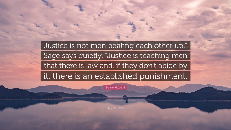 Intisar Khanani Quote: “Justice is not men beating each other up.” Sage says quietly. “Justice is teaching men that there is law and, if they don’t abide by it, there is an established punishment.”