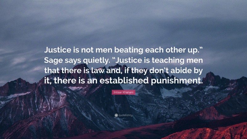 Intisar Khanani Quote: “Justice is not men beating each other up.” Sage says quietly. “Justice is teaching men that there is law and, if they don’t abide by it, there is an established punishment.”