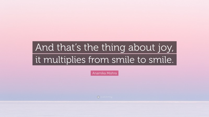 Anamika Mishra Quote: “And that’s the thing about joy, it multiplies from smile to smile.”