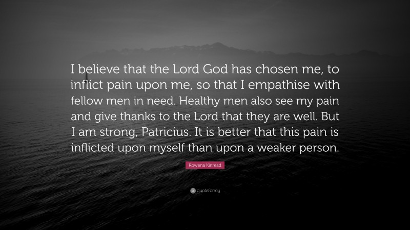 Rowena Kinread Quote: “I believe that the Lord God has chosen me, to inflict pain upon me, so that I empathise with fellow men in need. Healthy men also see my pain and give thanks to the Lord that they are well. But I am strong, Patricius. It is better that this pain is inflicted upon myself than upon a weaker person.”