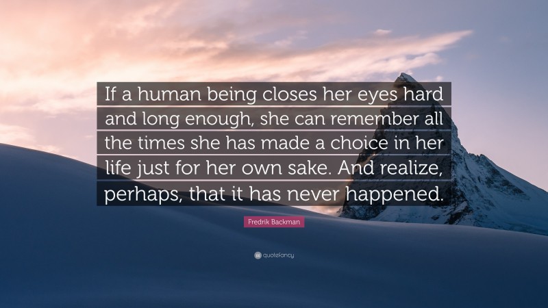 Fredrik Backman Quote: “If a human being closes her eyes hard and long enough, she can remember all the times she has made a choice in her life just for her own sake. And realize, perhaps, that it has never happened.”