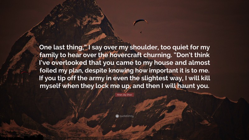 Xiran Jay Zhao Quote: “One last thing,” I say over my shoulder, too quiet for my family to hear over the hovercraft churning. “Don’t think I’ve overlooked that you came to my house and almost foiled my plan, despite knowing how important it is to me. If you tip off the army in even the slightest way, I will kill myself when they lock me up, and then I will haunt you.”