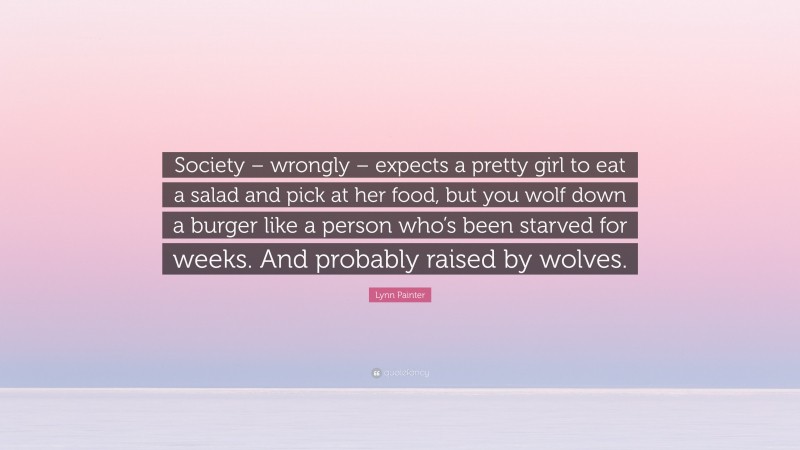 Lynn Painter Quote: “Society – wrongly – expects a pretty girl to eat a salad and pick at her food, but you wolf down a burger like a person who’s been starved for weeks. And probably raised by wolves.”