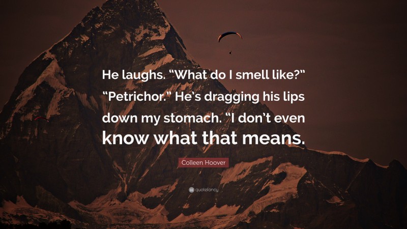 Colleen Hoover Quote: “He laughs. “What do I smell like?” “Petrichor.” He’s dragging his lips down my stomach. “I don’t even know what that means.”