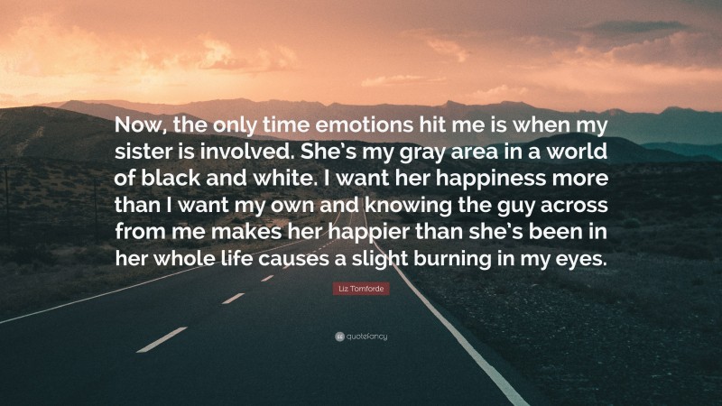 Liz Tomforde Quote: “Now, the only time emotions hit me is when my sister is involved. She’s my gray area in a world of black and white. I want her happiness more than I want my own and knowing the guy across from me makes her happier than she’s been in her whole life causes a slight burning in my eyes.”