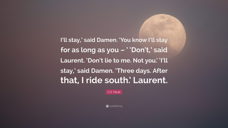 C.S. Pacat Quote: “I’ll stay,’ said Damen. ‘You know I’ll stay for as long as you – ’ ‘Don’t,’ said Laurent. ‘Don’t lie to me. Not you.’ ‘I’ll stay,’ said Damen. ‘Three days. After that, I ride south.’ Laurent.”