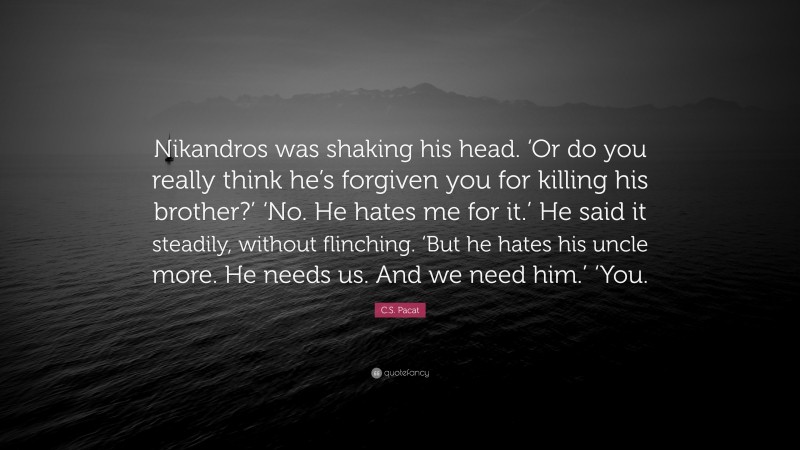 C.S. Pacat Quote: “Nikandros was shaking his head. ‘Or do you really think he’s forgiven you for killing his brother?’ ‘No. He hates me for it.’ He said it steadily, without flinching. ‘But he hates his uncle more. He needs us. And we need him.’ ‘You.”