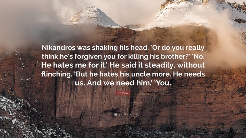 C.S. Pacat Quote: “Nikandros was shaking his head. ‘Or do you really think he’s forgiven you for killing his brother?’ ‘No. He hates me for it.’ He said it steadily, without flinching. ‘But he hates his uncle more. He needs us. And we need him.’ ‘You.”