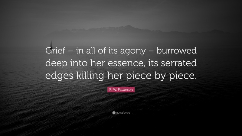 R. W. Patterson Quote: “Grief – in all of its agony – burrowed deep into her essence, its serrated edges killing her piece by piece.”