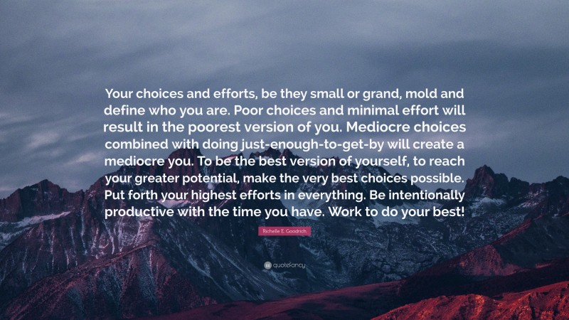 Richelle E. Goodrich Quote: “Your choices and efforts, be they small or grand, mold and define who you are. Poor choices and minimal effort will result in the poorest version of you. Mediocre choices combined with doing just-enough-to-get-by will create a mediocre you. To be the best version of yourself, to reach your greater potential, make the very best choices possible. Put forth your highest efforts in everything. Be intentionally productive with the time you have. Work to do your best!”