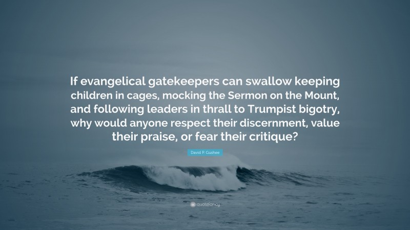 David P. Gushee Quote: “If evangelical gatekeepers can swallow keeping children in cages, mocking the Sermon on the Mount, and following leaders in thrall to Trumpist bigotry, why would anyone respect their discernment, value their praise, or fear their critique?”