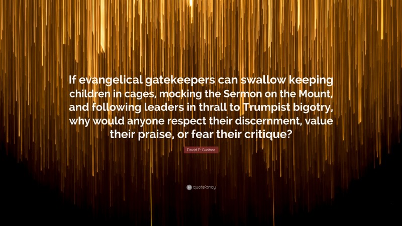 David P. Gushee Quote: “If evangelical gatekeepers can swallow keeping children in cages, mocking the Sermon on the Mount, and following leaders in thrall to Trumpist bigotry, why would anyone respect their discernment, value their praise, or fear their critique?”