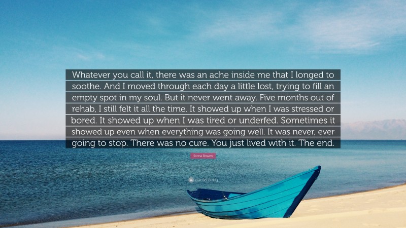 Sarina Bowen Quote: “Whatever you call it, there was an ache inside me that I longed to soothe. And I moved through each day a little lost, trying to fill an empty spot in my soul. But it never went away. Five months out of rehab, I still felt it all the time. It showed up when I was stressed or bored. It showed up when I was tired or underfed. Sometimes it showed up even when everything was going well. It was never, ever going to stop. There was no cure. You just lived with it. The end.”