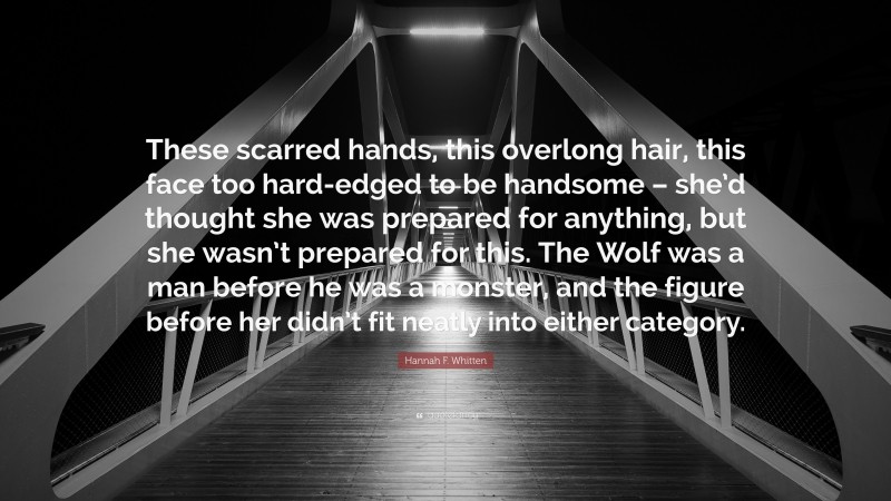 Hannah F. Whitten Quote: “These scarred hands, this overlong hair, this face too hard-edged to be handsome – she’d thought she was prepared for anything, but she wasn’t prepared for this. The Wolf was a man before he was a monster, and the figure before her didn’t fit neatly into either category.”