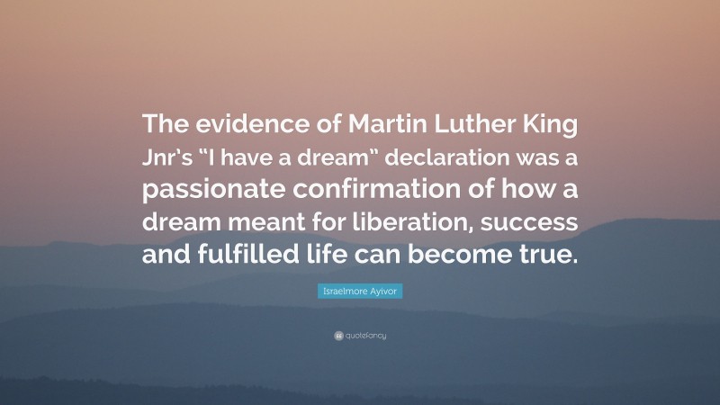Israelmore Ayivor Quote: “The evidence of Martin Luther King Jnr’s “I have a dream” declaration was a passionate confirmation of how a dream meant for liberation, success and fulfilled life can become true.”