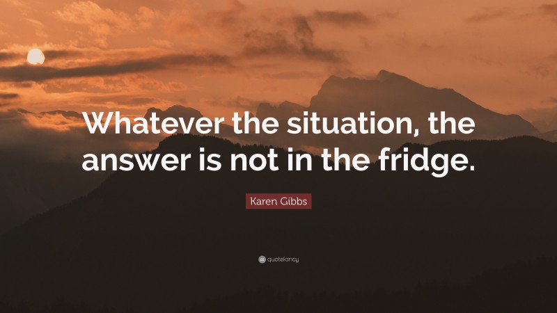 Karen Gibbs Quote: “Whatever the situation, the answer is not in the fridge.”