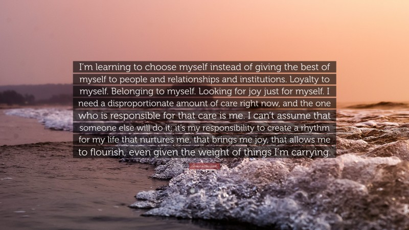 Shauna Niequist Quote: “I’m learning to choose myself instead of giving the best of myself to people and relationships and institutions. Loyalty to myself. Belonging to myself. Looking for joy just for myself. I need a disproportionate amount of care right now, and the one who is responsible for that care is me. I can’t assume that someone else will do it; it’s my responsibility to create a rhythm for my life that nurtures me, that brings me joy, that allows me to flourish, even given the weight of things I’m carrying.”