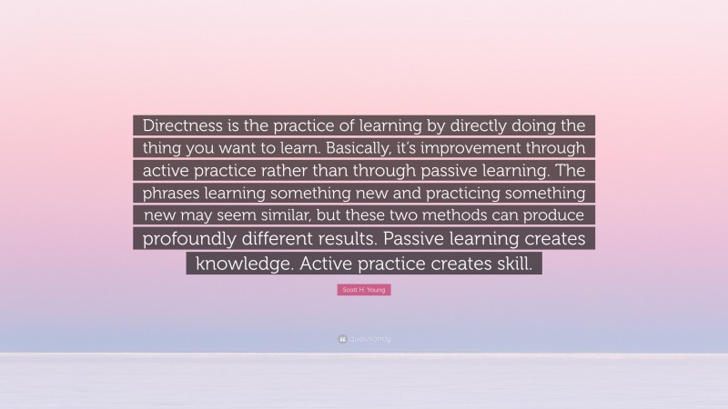Scott H. Young Quote: “Directness is the practice of learning by directly doing the thing you want to learn. Basically, it’s improvement through active practice rather than through passive learning. The phrases learning something new and practicing something new may seem similar, but these two methods can produce profoundly different results. Passive learning creates knowledge. Active practice creates skill.”