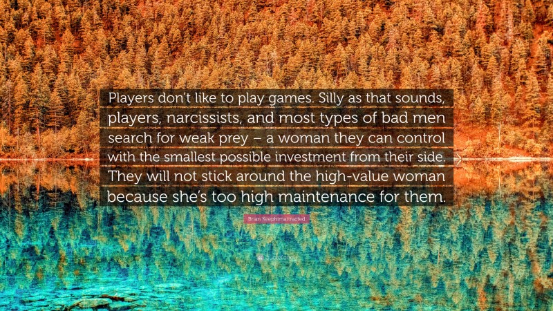 Brian Keephimattracted Quote: “Players don’t like to play games. Silly as that sounds, players, narcissists, and most types of bad men search for weak prey – a woman they can control with the smallest possible investment from their side. They will not stick around the high-value woman because she’s too high maintenance for them.”