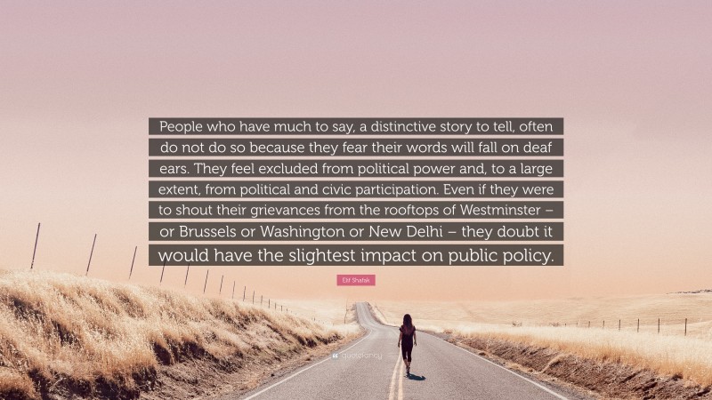 Elif Shafak Quote: “People who have much to say, a distinctive story to tell, often do not do so because they fear their words will fall on deaf ears. They feel excluded from political power and, to a large extent, from political and civic participation. Even if they were to shout their grievances from the rooftops of Westminster – or Brussels or Washington or New Delhi – they doubt it would have the slightest impact on public policy.”