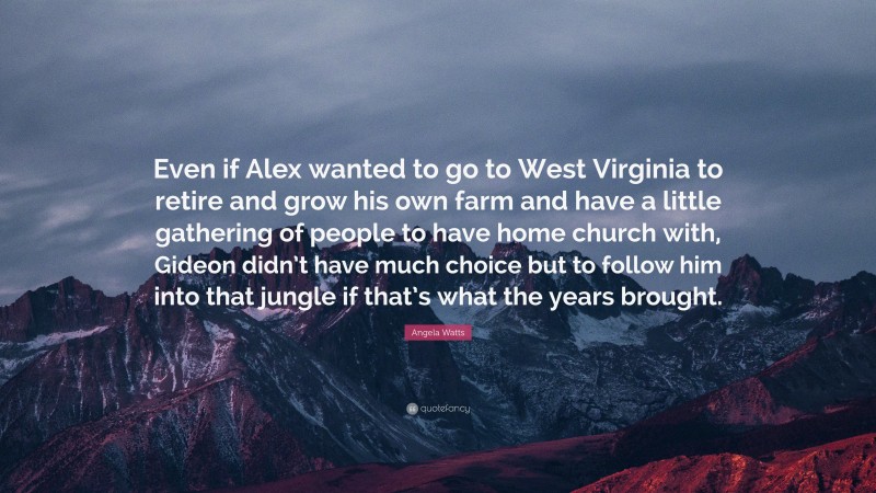 Angela Watts Quote: “Even if Alex wanted to go to West Virginia to retire and grow his own farm and have a little gathering of people to have home church with, Gideon didn’t have much choice but to follow him into that jungle if that’s what the years brought.”