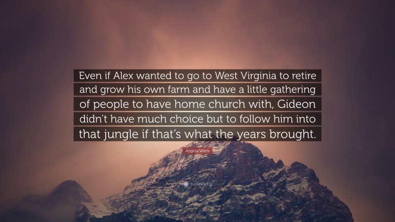 Angela Watts Quote: “Even if Alex wanted to go to West Virginia to retire and grow his own farm and have a little gathering of people to have home church with, Gideon didn’t have much choice but to follow him into that jungle if that’s what the years brought.”