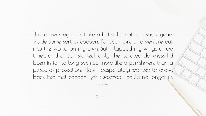 Vi Keeland Quote: “Just a week ago, I felt like a butterfly that had spent years inside some sort of cocoon. I’d been afraid to venture out into the world on my own. But I flapped my wings a few times, and once I started to fly, the isolated darkness I’d been in for so long seemed more like a punishment than a place of protection. Now I desperately wanted to crawl back into that cocoon, yet it seemed I could no longer fit.”