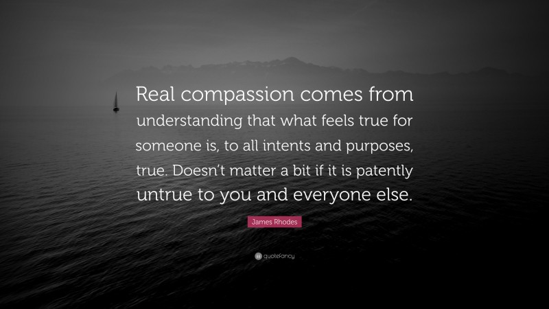 James Rhodes Quote: “Real compassion comes from understanding that what feels true for someone is, to all intents and purposes, true. Doesn’t matter a bit if it is patently untrue to you and everyone else.”