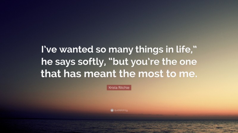 Krista Ritchie Quote: “I’ve wanted so many things in life,” he says softly, “but you’re the one that has meant the most to me.”