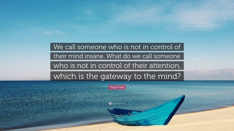 Tiago Forte Quote: “We call someone who is not in control of their mind insane. What do we call someone who is not in control of their attention, which is the gateway to the mind?”