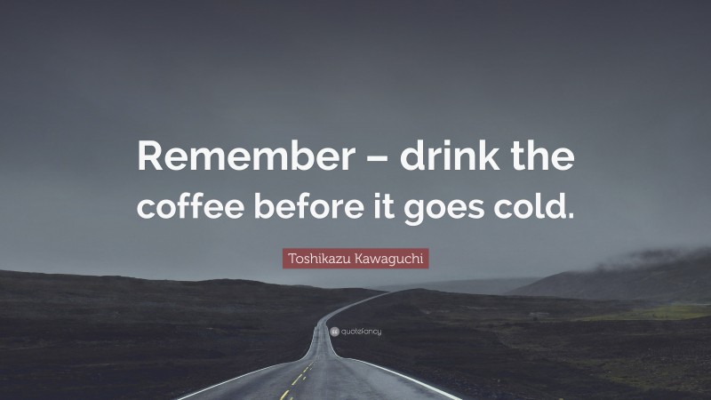 Toshikazu Kawaguchi Quote: “Remember – drink the coffee before it goes cold.”