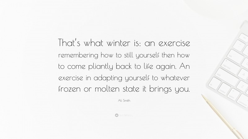 Ali Smith Quote: “That’s what winter is: an exercise remembering how to still yourself then how to come pliantly back to life again. An exercise in adapting yourself to whatever frozen or molten state it brings you.”