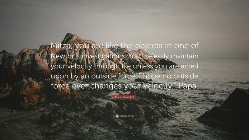 Marie Benedict Quote: “Mitza, you are like the objects in one of Newton’s investigations. You tirelessly maintain your velocity through life unless you are acted upon by an outside force. I hope no outside force ever changes your velocity.” Papa.”