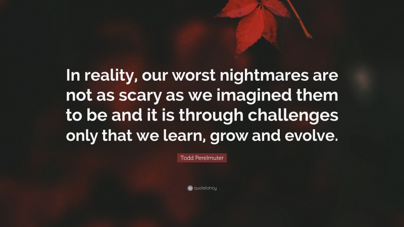 Todd Perelmuter Quote: “In reality, our worst nightmares are not as scary as we imagined them to be and it is through challenges only that we learn, grow and evolve.”
