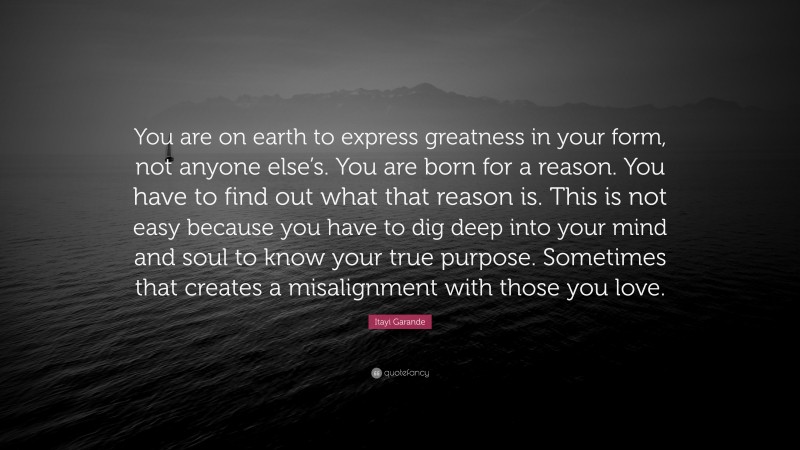 Itayi Garande Quote: “You are on earth to express greatness in your form, not anyone else’s. You are born for a reason. You have to find out what that reason is. This is not easy because you have to dig deep into your mind and soul to know your true purpose. Sometimes that creates a misalignment with those you love.”