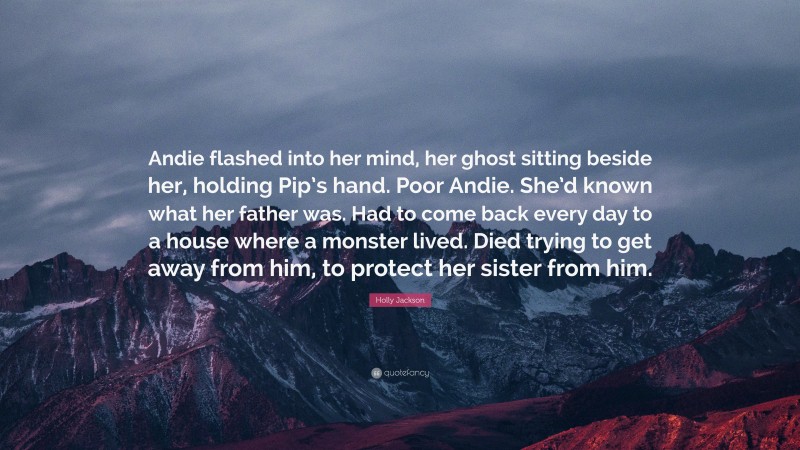 Holly Jackson Quote: “Andie flashed into her mind, her ghost sitting beside her, holding Pip’s hand. Poor Andie. She’d known what her father was. Had to come back every day to a house where a monster lived. Died trying to get away from him, to protect her sister from him.”