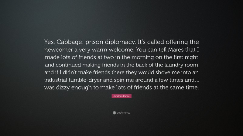 Jonathan Dunne Quote: “Yes, Cabbage: prison diplomacy. It’s called offering the newcomer a very warm welcome. You can tell Mares that I made lots of friends at two in the morning on the first night and continued making friends in the back of the laundry room and if I didn’t make friends there they would shove me into an industrial tumble-dryer and spin me around a few times until I was dizzy enough to make lots of friends at the same time.”