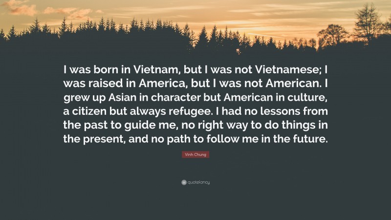 Vinh Chung Quote: “I was born in Vietnam, but I was not Vietnamese; I was raised in America, but I was not American. I grew up Asian in character but American in culture, a citizen but always refugee. I had no lessons from the past to guide me, no right way to do things in the present, and no path to follow me in the future.”